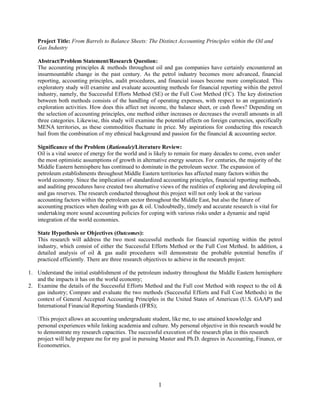 1
Project Title: From Barrels to Balance Sheets: The Distinct Accounting Principles within the Oil and
Gas Industry
Abstract/Problem Statement/Research Question:
The accounting principles & methods throughout oil and gas companies have certainly encountered an
insurmountable change in the past century. As the petrol industry becomes more advanced, financial
reporting, accounting principles, audit procedures, and financial issues become more complicated. This
exploratory study will examine and evaluate accounting methods for financial reporting within the petrol
industry, namely, the Successful Efforts Method (SE) or the Full Cost Method (FC). The key distinction
between both methods consists of the handling of operating expenses, with respect to an organization's
exploration activities. How does this affect net income, the balance sheet, or cash flows? Depending on
the selection of accounting principles, one method either increases or decreases the overall amounts in all
three categories. Likewise, this study will examine the potential effects on foreign currencies, specifically
MENA territories, as these commodities fluctuate in price. My aspirations for conducting this research
hail from the combination of my ethnical background and passion for the financial & accounting sector.
Significance of the Problem (Rationale)/Literature Review:
Oil is a vital source of energy for the world and is likely to remain for many decades to come, even under
the most optimistic assumptions of growth in alternative energy sources. For centuries, the majority of the
Middle Eastern hemisphere has continued to dominate in the petroleum sector. The expansion of
petroleum establishments throughout Middle Eastern territories has affected many factors within the
world economy. Since the implication of standardized accounting principles, financial reporting methods,
and auditing procedures have created two alternative views of the realities of exploring and developing oil
and gas reserves. The research conducted throughout this project will not only look at the various
accounting factors within the petroleum sector throughout the Middle East, but also the future of
accounting practices when dealing with gas & oil. Undoubtedly, timely and accurate research is vital for
undertaking more sound accounting policies for coping with various risks under a dynamic and rapid
integration of the world economies.
State Hypothesis or Objectives (Outcomes):
This research will address the two most successful methods for financial reporting within the petrol
industry, which consist of either the Successful Efforts Method or the Full Cost Method. In addition, a
detailed analysis of oil & gas audit procedures will demonstrate the probable potential benefits if
practiced efficiently. There are three research objectives to achieve in the research project:
1. Understand the initial establishment of the petroleum industry throughout the Middle Eastern hemisphere
and the impacts it has on the world economy;
2. Examine the details of the Successful Efforts Method and the Full cost Method with respect to the oil &
gas industry; Compare and evaluate the two methods (Successful Efforts and Full Cost Methods) in the
context of General Accepted Accounting Principles in the United States of American (U.S. GAAP) and
International Financial Reporting Standards (IFRS);
This project allows an accounting undergraduate student, like me, to use attained knowledge and
personal experiences while linking academia and culture. My personal objective in this research would be
to demonstrate my research capacities. The successful execution of the research plan in this research
project will help prepare me for my goal in pursuing Master and Ph.D. degrees in Accounting, Finance, or
Econometrics.
 