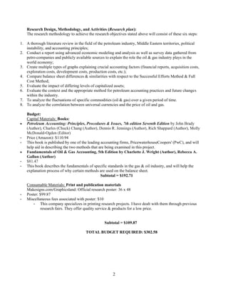 2
Research Design, Methodology, and Activities (Research plan):
The research methodology to achieve the research objectives stated above will consist of these six steps:
1. A thorough literature review in the field of the petroleum industry, Middle Eastern territories, political
instability, and accounting principles;
2. Conduct a report using advanced economic modeling and analysis as well as survey data gathered from
petro-companies and publicly available sources to explain the role the oil & gas industry plays in the
world economy;
3. Create multiple types of graphs explaining crucial accounting factors (financial reports, acquisition costs,
exploration costs, development costs, production costs, etc.);
4. Compare balance sheet differences & similarities with respect to the Successful Efforts Method & Full
Cost Method;
5. Evaluate the impact of differing levels of capitalized assets;
6. Evaluate the context and the appropriate method for petroleum accounting practices and future changes
within the industry.
7. To analyze the fluctuations of specific commodities (oil & gas) over a given period of time.
8. To analyze the correlation between universal currencies and the price of oil and gas.
Budget:
Capital Materials: Books:
 Petroleum Accounting: Principles, Procedures & Issues, 7th edition Seventh Edition by John Brady
(Author), Charles (Chuck) Chang (Author), Dennis R. Jennings (Author), Rich Shappard (Author), Molly
McDonald-Ogden (Editor)
- Price (Amazon): $110.94
- This book is published by one of the leading accounting firms, PricewaterhouseCoopers' (PwC), and will
help aid in describing the two methods that are being examined in this project.
 Fundamentals of Oil & Gas Accounting, 5th Edition by Charlotte J. Wright (Author), Rebecca A.
Gallun (Author)
- $81.47
- This book describes the fundamentals of specific standards in the gas & oil industry, and will help the
explanation process of why certain methods are used on the balance sheet.
Subtotal = $192.71
Consumable Materials: Print and publication materials
Makesigns.com/Graphicsland: Official research poster: 36 x 48
- Poster: $99.87
- Miscellaneous fees associated with poster: $10
- This company specializes in printing research projects. I have dealt with them through previous
research fairs. They offer quality service & products for a low price.
Subtotal = $109.87
TOTAL BUDGET REQUIRED: $302.58
 