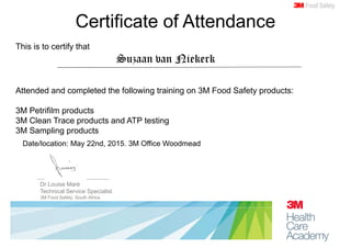 Dr Louise Maré
Technical Service Specialist
3M Food Safety, South Africa
Certificate of Attendance
3Food Safety
This is to certify that
Suzaan van Niekerk
Attended and completed the following training on 3M Food Safety products:
3M Petrifilm products
3M Clean Trace products and ATP testing
3M Sampling products
Date/location: May 22nd, 2015. 3M Office Woodmead
 