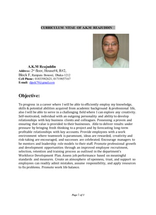 Page 1 of 3
CURRICULUM VITAE OF A.K.M REAJUDDIN
A.K.M Reajuddin
Address: 2st floor, House#4, R#2,
Block F, Rampura Bonosri, Dhaka-1212
Cell Phone: 01833982621, 01719857167
E-mail: dipok79@gmail.com
Objective:
To progress in a career where I will be able to efficiently employ my knowledge,
skills & potential abilities acquired from academic background & professional life,
also I will be able to serve in a challenging field where I can explore any creativity.
Self-motivated, individual with an outgoing personality and ability to develop
relationships with key business clients and colleagues. Possessing a proven and
ensuring that value is provided to their businesses. Able to deliver results under
pressure by bringing fresh thinking to a project and by forecasting long-term
profitable relationships with key accounts. Provide employees with a work
environment where teamwork is paramount, ideas are rewarded, creativity and
risk-taking are encouraged, and successes are celebrated. Encourage managers to
be mentors and leadership role models to their staff. Promote professional growth
and development opportunities through an improved employee recruitment,
selection, retention and training process as outlined in the department's
Workforce Development Plan. Assess job performance based on meaningful
standards and measures. Create an atmosphere of openness, trust, and support so
employees can readily admit mistakes, assume responsibility, and apply resources
to fix problems. Promote work life balance.
 