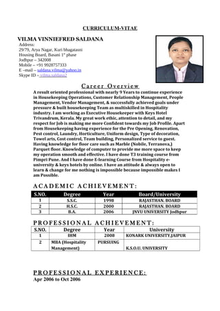 CURRICULUM-VITAE
VILMA VINNIEFRED SALDANA
Address:
29/79, Arya Nagar, Kuri bhagatasni
Housing Board, Basani 1st
phase
Jodhpur – 342008
Mobile – +91 9928757333
E –mail – saldana.vilma@yahoo.in
Skype ID – vilma.saldana2
C a r e e r O v e r v i e w
A result oriented professional with nearly 9 Years to continue experience
in Housekeeping Operations, Customer Relationship Management, People
Management, Vendor Management, & successfully achieved goals under
pressure & built housekeeping Team as multiskilled in Hospitality
industry. I am working as Executive Housekeeper with Keys Hotel
Trivandrum, Kerala. My great work ethic, attention to detail, and my
respect for Job is making me more Confident towards my Job Profile. Apart
from Housekeeping having experience for the Pre Opening, Renovation,
Pest control, Laundry, Horticulture, Uniform design, Type of decoration,
Towel arts, Cost control, Team building, Personalized service to guest.
Having knowledge for floor care such as Marble (Nobile, Terranova,)
Parquet floor. Knowledge of computer to provide me more space to keep
my operation smooth and effective. I have done T3 training course from
Pimpri Pune. And I have done E-learning Course from Hospitality e-
university & keys hotels by online. I have an attitude & always open to
learn & change for me nothing is impossible because impossible makes I
am Possible.
A C A D E M I C A C H I E V E M E N T :
P R O F E S S I O N A L A C H I E V E M E N T :
S.NO. Degree Year University
1 IHM 2008 KONARK UNIVERSITY,JAIPUR
2 MBA (Hospitality
Management)
PURSUING
K.S.O.U. UNIVERSITY
P R O F E S S I O N A L E X P E R I E N C E :
Apr 2006 to Oct 2006
S.NO. Degree Year Board/University
1 S.S.C. 1998 RAJASTHAN. BOARD
2 H.S.C. 2000 RAJASTHAN. BOARD
3 B.A. 2006 JNVU UNIVERSITY Jodhpur
 