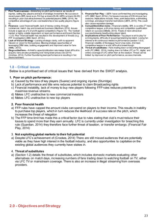23
Weaknesses Threats
1. First Team success – diminishing on-pitch performance, as results of
injuries, selling key players and lack of strategic investment. No successin
recent years (BPL never w on, FA Cup w inners05-06, UEFA w inners 04-05)
resulting in poor club attractiveness for potentialplayers (MMU, 2014). No
competitive advantage of Low cost leadership or low quality players (figure
6).
2. Finances – poor financialhealth, lack of money coming through
commercial, match day and broadcast business (Markham, 2014). Issues
include w ages as a % of profit against competitors (Figure 10). The football
market is highly volatile dependent on team performance and brand (Section
1.3.0). Poor financialhealth has resulted in the development of threats (e.g.
FFP investigation) (BBC Sport, 2014c).
3. Lack of Vision/ Strategy – Lacking strategic clarity, with no apparent
mission or vision for the business. Missing strategic opportunities of
leveraging CRM data, building engagement and improved value for fans
(MMU, 2013).
4. Disgruntledfans – Anfeild’s capacity/utilization rate makes ticket difficult to
acquire, fans are also protesting over rising ticket prices (Oct 2014)
(Andrew, 2014). Further floundering teamperformance is resulting in fan
disenchantment.
1. Financial Fair Play – UEFA have confirmed they are investigating
LFC (BBC Sport, 2014c), for losses in excess of £35.4mover two
seasons. Implications include; fines, point deductions, w ithholding
w innings, and player transferrestrictions (UEFA, 2010). This could
also cause reputation damage.
2. Competition/other clubs – Financialvolatility, BPL is w orlds 2nd
most
competitive league, w ith prize money and competition qualification
reliant on success(DiBella, 2013). Treats of more attractive/
successfulteams headhunting player talent.
3. Implications of Poor Performance - Top player w ant to play for
w inning teams, difficulty of acquiring/retaining top talent. Losing fan
interest w ith continuous mediocre performance (section 1.6.0).
Financial volatility of the league favor’s top clubs, 2nd most
competitive league in w orld, difficult to breakthough.
4. Threat of substitutes – Fans trading dow n or becoming disengaged
w ith LFC (MMU, 2014), trading dow n to follow LFC on TV, digital, and
online coverage of LFC rather then at the stadium. Threat can be
limited by improved on pitch performance, accesschannels.
1.8 - Critical issues
Below is a prioritised set of critical issues that have derived from the SWOT analysis.
1. Poor on pitch performance:
a) Caused by the loss of key players (Suarez) and ongoing injuries (Sturridge)
b) Lack of performance and title wins reduces potential to claim Broadcasting rights
c) Financial instability, lack of money to buy new players following FFP rules reduces potential to
maximise revenue streams.
d) Makes LFC unattractive to new commercial investors
e) Makes LFC unattractive to new top players
2. Poor financial health
a) FFP rules have capped the amount clubs can spend on players to their income. This results in inability
to purchase top players, which in turn reduces the likelihood of success rate on the pitch, which
increases the threat of relegation
b) The FFP time limit has made this a critical factor due to rules stating that club’s must reduce their
losses to spend more than they earn annually. LFC is currently under investigation for breaching this
rule (Guardian, 2014) they therefore face further threat of taxation, or transfer embargo. (Financial Fair
Play, 2014)
3. Not exploiting global markets to their full potential
a) Despite LFC’s achievement of (Crookes, 2014) There are still missed audiences that are potentially
viable as they have high interest in the football industry, and also opportunities to capitalise on the
existing global audiences they currently have stakes in.
4. Threat of substitutes
a) (Section 1.2) details the threat of substitutes, which includes domestic markets evaluating other
alternatives on match days, increasing numbers of fans trading down to watching football on TV, either
via LFC TV or mainstream coverage. There is also an increase in illegal streaming from overseas
providers.
2.0 - Objectivesand Strategy
 