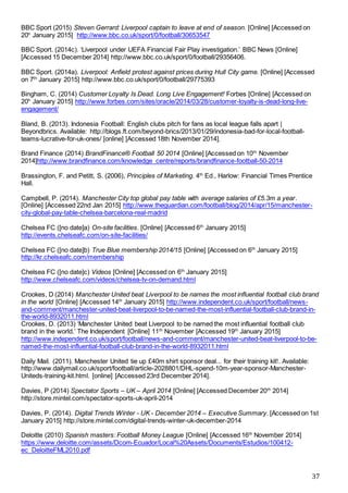 37
BBC Sport (2015) Steven Gerrard: Liverpool captain to leave at end of season. [Online] [Accessed on
20h
January 2015] http://www.bbc.co.uk/sport/0/football/30653547
BBC Sport. (2014c). ‘Liverpool under UEFA Financial Fair Play investigation.’ BBC News [Online]
[Accessed 15 December 2014] http://www.bbc.co.uk/sport/0/football/29356406.
BBC Sport. (2014a). Liverpool: Anfield protest against prices during Hull City game. [Online] [Accessed
on 7th
January 2015] http://www.bbc.co.uk/sport/0/football/29775393
Bingham, C. (2014) Customer Loyalty Is Dead. Long Live Engagement! Forbes [Online] [Accessed on
20h
January 2015] http://www.forbes.com/sites/oracle/2014/03/28/customer-loyalty-is-dead-long-live-
engagement/
Bland, B. (2013). Indonesia Football: English clubs pitch for fans as local league falls apart |
Beyondbrics. Available: http://blogs.ft.com/beyond-brics/2013/01/29/indonesia-bad-for-local-football-
teams-lucrative-for-uk-ones/ [online] [Accessed 18th November 2014].
Brand Finance (2014) BrandFinance® Football 50 2014 [Online] [Accessed on 10th
November
2014]http://www.brandfinance.com/knowledge_centre/reports/brandfinance-football-50-2014
Brassington, F. and Petitt, S. (2006), Principles of Marketing. 4th
Ed., Harlow: Financial Times Prentice
Hall.
Campbell, P. (2014). Manchester City top global pay table with average salaries of £5.3m a year.
[Online] [Accessed 22nd Jan 2015] http://www.theguardian.com/football/blog/2014/apr/15/manchester-
city-global-pay-table-chelsea-barcelona-real-madrid
Chelsea FC ([no date]a) On-site facilities. [Online] [Accessed 6th
January 2015]
http://events.chelseafc.com/on-site-facilities/
Chelsea FC ([no date]b) True Blue membership 2014/15 [Online] [Accessed on 6th
January 2015]
http://kr.chelseafc.com/membership
Chelsea FC ([no date]c) Videos [Online] [Accessed on 6th
January 2015]
http://www.chelseafc.com/videos/chelsea-tv-on-demand.html
Crookes, D (2014) Manchester United beat Liverpool to be names the most influential football club brand
in the world [Online] [Accessed 14th
January 2015] http://www.independent.co.uk/sport/football/news-
and-comment/manchester-united-beat-liverpool-to-be-named-the-most-influential-football-club-brand-in-
the-world-8932011.html
Crookes, D. (2013) ‘Manchester United beat Liverpool to be named the most influential football club
brand in the world.’ The Independent [Online] 11th
November [Accessed 19th
January 2015]
http://www.independent.co.uk/sport/football/news-and-comment/manchester-united-beat-liverpool-to-be-
named-the-most-influential-football-club-brand-in-the-world-8932011.html
Daily Mail. (2011). Manchester United tie up £40m shirt sponsor deal... for their training kit!. Available:
http://www.dailymail.co.uk/sport/football/article-2028801/DHL-spend-10m-year-sponsor-Manchester-
Uniteds-training-kit.html. [online] [Accessed 23rd December 2014].
Davies, P (2014) Spectator Sports – UK – April 2014 [Online] [Accessed December 20th
2014]
http://store.mintel.com/spectator-sports-uk-april-2014
Davies, P. (2014). Digital Trends Winter - UK - December 2014 – Executive Summary. [Accessed on 1st
January 2015] http://store.mintel.com/digital-trends-winter-uk-december-2014
Deloitte (2010) Spanish masters: Football Money League [Online] [Accessed 16th
November 2014]
https://www.deloitte.com/assets/Dcom-Ecuador/Local%20Assets/Documents/Estudios/100412-
ec_DeloitteFML2010.pdf
 