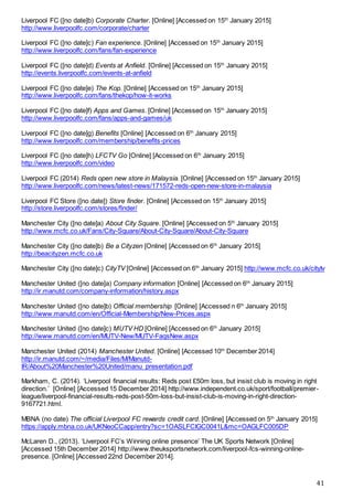 41
Liverpool FC ([no date]b) Corporate Charter. [Online] [Accessed on 15th
January 2015]
http://www.liverpoolfc.com/corporate/charter
Liverpool FC ([no date]c) Fan experience. [Online] [Accessed on 15th
January 2015]
http://www.liverpoolfc.com/fans/fan-experience
Liverpool FC ([no date]d) Events at Anfield. [Online] [Accessed on 15th
January 2015]
http://events.liverpoolfc.com/events-at-anfield
Liverpool FC ([no date]e) The Kop. [Online] [Accessed on 15th
January 2015]
http://www.liverpoolfc.com/fans/thekop/how-it-works
Liverpool FC ([no date]f) Apps and Games. [Online] [Accessed on 15th
January 2015]
http://www.liverpoolfc.com/fans/apps-and-games/uk
Liverpool FC ([no date]g) Benefits [Online] [Accessed on 6th
January 2015]
http://www.liverpoolfc.com/membership/benefits-prices
Liverpool FC ([no date]h) LFCTV Go [Online] [Accessed on 6th
January 2015]
http://www.liverpoolfc.com/video
Liverpool FC (2014) Reds open new store in Malaysia. [Online] [Accessed on 15th
January 2015]
http://www.liverpoolfc.com/news/latest-news/171572-reds-open-new-store-in-malaysia
Liverpool FC Store ([no date]) Store finder. [Online] [Accessed on 15th
January 2015]
http://store.liverpoolfc.com/stores/finder/
Manchester City ([no date]a) About City Square. [Online] [Accessed on 5th
January 2015]
http://www.mcfc.co.uk/Fans/City-Square/About-City-Square/About-City-Square
Manchester City ([no date]b) Be a Cityzen [Online] [Accessed on 6th
January 2015]
http://beacityzen.mcfc.co.uk
Manchester City ([no date]c) CityTV [Online] [Accessed on 6th
January 2015] http://www.mcfc.co.uk/citytv
Manchester United ([no date]a) Company information [Online] [Accessed on 6th
January 2015]
http://ir.manutd.com/company-information/history.aspx
Manchester United ([no date]b) Official membership [Online] [Accessed n 6th
January 2015]
http://www.manutd.com/en/Official-Membership/New-Prices.aspx
Manchester United ([no date]c) MUTV HD [Online] [Accessed on 6th
January 2015]
http://www.manutd.com/en/MUTV-New/MUTV-FaqsNew.aspx
Manchester United (2014) Manchester United. [Online] [Accessed 10th
December 2014]
http://ir.manutd.com/~/media/Files/M/Manutd-
IR/About%20Manchester%20United/manu_presentation.pdf
Markham, C. (2014). ‘Liverpool financial results: Reds post £50m loss, but insist club is moving in right
direction.’ [Online] [Accessed 15 December 2014] http://www.independent.co.uk/sport/football/premier-
league/liverpool-financial-results-reds-post-50m-loss-but-insist-club-is-moving-in-right-direction-
9167721.html.
MBNA (no date) The official Liverpool FC rewards credit card. [Online] [Accessed on 5th
January 2015]
https://apply.mbna.co.uk/UKNeoCCapp/entry?sc=1OASLFCIGC0041L&mc=OAGLFC005DP
McLaren D., (2013). ‘Liverpool FC’s Winning online presence’ The UK Sports Network [Online]
[Accessed 15th December 2014] http://www.theuksportsnetwork.com/liverpool-fcs-winning-online-
presence. [Online] [Accessed 22nd December 2014].
 