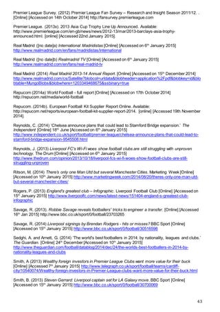 43
Premier League Survey. (2012) Premier League Fan Survey – Research and Insight Season 2011/12. .
[Online] [Accessed on 14th October 2014] http://fansurvey.premierleague.com
Premier League. (2013x). 2013 Asia Cup Trophy Line Up Announced. Available:
http://www.premierleague.com/en-gb/news/news/2012-13/mar/2013-barclays-asia-trophy-
announced.html. [online] [Accessed 22nd January 2015].
Real Madrid ([no date]a) International Madridistas [Online] [Accessed on 6th
January 2015]
http://www.realmadrid.com/en/fans/madridistas/international
Real Madrid ([no date]b) Realmadrid TV [Online] [Accessed on 6th
January 2015]
http://www.realmadrid.com/en/fans/real-madrid-tv
Real Madrid (2014) Real Madrid 2013-14 Annual Report. [Online] [Accessed on 15th
December 2014]
http://www.realmadrid.com/cs/Satellite?blobcol=urldata&blobheader=application%2Fpdf&blobkey=id&blo
btable=MungoBlobs&blobwhere=1203349468675&ssbinary=true
Repucom (2014a) World Football - full report [Online] [Accessed on 17th October 2014]
http://repucom.net/media/world-football
Repucom. (2014b). European Football Kit Supplier Report Online. Available:
http://repucom.net/reports/european-football-kit-supplier-report-2014. [online] [Accessed 19th November
2014].
Reynolds, C. (2014) ‘Chelsea announce plans that could lead to Stamford Bridge expansion.’ The
Independent [Online] 18th
June [Accessed on 6th
January 2015]
http://www.independent.co.uk/sport/football/premier-league/chelsea-announce-plans-that-could-lead-to-
stamford-bridge-expansion-9545508.html
Reynolds, J. (2013) Liverpool FC's Wi-Fi woes show football clubs are still struggling with unproven
technology. The Drum [Online] [Accessed on 6th
January 2015]
http://www.thedrum.com/opinion/2013/10/18/liverpool-fcs-wi-fi-woes-show-football-clubs-are-still-
struggling-unproven
Ritson, M. (2014) There’s only one Man Utd but several Manchester Cities. Marketing Week [Online]
[Accessed on 10th
January 2015] http://www.marketingweek.com/2014/08/20/theres-only-one-man-utd-
but-several-manchester-cities/
Rogers, P. (2013) England's greatest club – Infographic. Liverpool Football Club [Online] [Accessed on
15th
January 2015] http://www.liverpoolfc.com/news/latest-news/151404-england-s-greatest-club-
infographic
Savage, R. (2013). Robbie Savage reveals footballers' tricks to engineer a transfer. [Online] [Accessed
16th
Jan 2015] http://www.bbc.co.uk/sport/0/football/23703265
Savage, R. (2014) Liverpool signings by Brendan Rodgers - hits or misses? BBC Sport [Online]
[Accessed on 15th
January 2015] http://www.bbc.co.uk/sport/0/football/30516598
Sedghi, A. and Arnett, G. (2014) ‘The world's best footballers in 2014: by nationality, leagues and clubs.’
The Guardian. [Online] 24th
December [Accessed on 10th
January 2015]
http://www.theguardian.com/football/datablog/2014/dec/24/the-worlds-best-footballers-in-2014-by-
nationality-leagues-and-clubs
Smith, A (2013) Wealthy foreign investors in Premier League Clubs want more value for their buck
[Online] [Accessed 7th
January 2015] http://www.telegraph.co.uk/sport/football/teams/cardiff-
city/10540074/Wealthy-foreign-investors-in-Premier-League-clubs-want-more-value-for-their-buck.html
Smith, B. (2013) Steven Gerrard: Liverpool captain set for LA Galaxy move. BBC Sport [Online]
[Accessed on 15th
January 2015] http://www.bbc.co.uk/sport/0/football/30700069
 