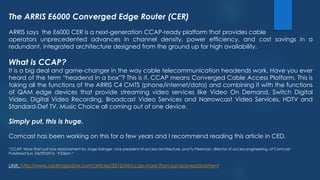 The ARRIS E6000 Converged Edge Router (CER)
ARRIS says the E6000 CER is a next-generation CCAP-ready platform that provides cable
operators unprecedented advances in channel density, power efficiency, and cost savings in a
redundant, integrated architecture designed from the ground up for high availability.
What is CCAP?
It is a big deal and game-changer in the way cable telecommunication headends work. Have you ever
heard of the term “headend in a box”? This is it. CCAP means Converged Cable Access Platform. This is
taking all the functions of the ARRIS C4 CMTS (phone/internet/data) and combining it with the functions
of QAM edge devices that provide streaming video services like Video On Demand, Switch Digital
Video, Digital Video Recording, Broadcast Video Services and Narrowcast Video Services, HDTV and
Standard-Def TV, Music Choice all coming out of one device.
Simply put, this is huge.
Comcast has been working on this for a few years and I recommend reading this article in CED.
“CCAP: More than just box replacement by Jorge Salinger, vice president of access architecture, and Ty Pearman, director of access engineering, of Comcast
Published Sun, 04/29/2012 - 9:22pm “
LINK: http://www.cedmagazine.com/articles/2012/04/ccap-more-than-just-box-replacement
 