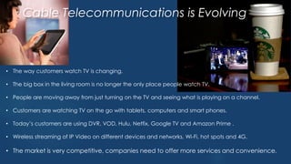 • The way customers watch TV is changing.
• The big box in the living room is no longer the only place people watch TV.
• People are moving away from just turning on the TV and seeing what is playing on a channel.
• Customers are watching TV on the go with tablets, computers and smart phones.
• Today’s customers are using DVR, VOD, Hulu, Netfix, Google TV and Amazon Prime .
• Wireless streaming of IP Video on different devices and networks, Wi-Fi, hot spots and 4G.
• The market is very competitive, companies need to offer more services and convenience.
Cable Telecommunications is Evolving
 