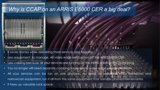 Why is CCAP on an ARRIS E6000 CER a big deal?
• It saves money while delivering more services and flexibility.
• Less equipment to manage. All video edge services run off the ARRIS E6000 CER.
• Less cabling because all your services are running on the ARRIS cabling and combining.
• You no longer will need separate combing for separate video edge service platforms.
• All your services can be run on one platform, no need for separate VOD, broadcast and
narrowcast equipment, run it all from the same equipment that handles phone/internet/data.
• It frees up valuable rack space.
 