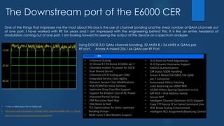 The Downstream port of the E6000 CER
One of the things that impresses me the most about this box is the use of channel bonding and the shear number of QAM channels out
of one port. I have worked with RF for years and I am impressed with the engineering behind this. It is like an entire headend of
modulators coming out of one port. I am looking forward to seeing the output of this device on a spectrum analyzer.
Using DOCIS 3.O QAM channel bonding, 32 ANEX B / 24 ANEX A QAMs per
RF port. Annex A mixed 256 / 64 QAM per RF Port.
• ** Links to ARRIS Specs PDF on E6000 CER:
• http://www.arrisi.com/product_catalog/_docs/_specsheet/E6000_CER_r1-1_DS.pdf
•
http://www.arrisi.com/products/product.asp?id=677
**
 