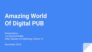 Amazing World
Of Digital PUB
Presentation
GJ Atwood-Waller
GWU, Master of Publishing, Cohort 12
November 2016
 