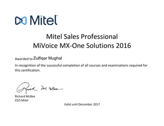 Mitel Sales Professional
MiVoice MX-One Solutions 2016
Awarded to
In recognition of the successful completion of all courses and examinations required for
this certification.
Richard McBee
CEO Mitel
Valid until December 2017
Zulfiqar Mughal
 