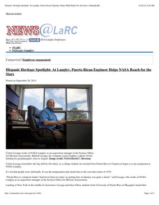 9/30/15 9:20 AMHispanic Heritage Spotlight: At Langley, Puerto Rican Engineer Helps NASA Reach for the Stars | News@LaRC
Page 1 of 3http://newsatlarc.larc.nasa.gov/?p=1691
Skip navigation
News@LaRC News Articles for NASA Langley Employees
Skip navigation
@LaRC
NASA.gov (Langley)
Categorized | Employee engagement
Hispanic Heritage Spotlight: At Langley, Puerto Rican Engineer Helps NASA Reach for the
Stars
Posted on September 28, 2015.
Carlos Liceaga works at NASA Langley as an acquisition manager in the Science Office
for Mission Assessments. Behind Liceaga, his computer screen displays a photo of him
holding his granddaughter, born in August. Image credit: NASA/David C. Bowman
Carlos Liceaga remembers the big chill he felt when, as a college student, he traveled from Puerto Rico to Virginia to begin a co-op assignment at
NASA Langley.
It’s not that people were unfriendly. It was the temperatures that shook him to the core that winter of 1979.
“Puerto Rico is a tropical island. I had never been in winter, so getting here in January was quite a shock,” said Liceaga, who works at NASA
Langley as an acquisition manager in the Science Office for Mission Assessments.
Landing in New York in the middle of snowstorm, Liceaga and three fellow students from University of Puerto Rico at Mayagüez found their
Enter search keyword
 