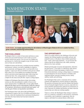 August 2015 www.gatesfoundation.org
 
PROGRAM OVERVIEW
A family newly housed at Croft Place in West Seattle.
	
	
	
THE CHALLENGE
Washington State is a center of innovation and home to some
of the most successful businesses in the world, yet social
inequity and poverty persist. Two of every five children are
growing up in a family that struggles to pay for basic needs
such as food, rent and utilities.
Childhood trauma and adversity, including housing instability
and domestic violence, can lead to challenges in cognitive,
social-emotional, and language skills. Less than half of our
eligible 3- and 4-year olds are enrolled in state pre-K or Head
Start, about 25% of our students never graduate from high
school, and achievement/opportunity gaps widen along race
and income lines. Our young people are not prepared to
compete for the many local jobs that require a college degree.
Children in Washington State deserve better, but existing
systems are often uncoordinated or unable to focus on root
causes and prevention. To address this, we use a place-based
approach that aligns services and programs, builds the capacity
of our partners, and advances structural and racial equity—all
with the goal of better serving families and children.
Our Washington State work shows Bill and Melinda’s
commitment to improve the lives of children and families here
at home, where the foundation has its permanent headquarters
and where the Gates family has lived and worked for
generations.
THE OPPORTUNITY
There is no single solution to the challenges of poverty and
inequity, but working together across public, private, and
nonprofit sectors, in the places where children spend their
time – home, school and community – we can increase the
chances that all our children have safe, stable, nurturing
places to live, learn, and play.
Despite growing gaps in income and opportunity, education
has great power—even while it is affected by many factors
both in and out of school that prepare a child to learn.
Educational attainment, earning a college degree or credential,
is a powerful proxy for success because it correlates with
important lifetime outcomes including income, family
stability, health, and well-being.
Our Washington State work is community-driven, student-
centered, and supported by research and proven approaches.
We prioritize investments that reach the children and families
who are facing the highest barriers to success, especially low-
income families and historically underserved communities of
color. Outcomes for children and families are better when the
systems that serve them are working together.
Taken as a whole, the Washington State strategy is meant to
serve as a connector: of people to vital resources, of potential
to possibility, and of optimism to opportunity, that can
improve individual lives and put dreams within reach.
OUR GOAL: to create opportunities for all children in Washington State to thrive in stable families,
great schools,andstrongcommunities.
 