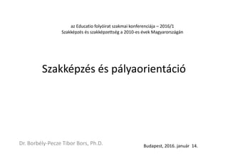 Szakképzés és pályaorientáció
Dr. Borbély-Pecze Tibor Bors, Ph.D. Budapest, 2016. január 14.
az Educatio folyóirat szakmai konferenciája – 2016/1
Szakképzés és szakképzettség a 2010-es évek Magyarországán
 
