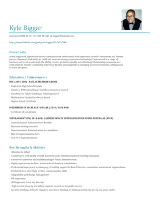 Kyle Biggar
Girraween NSW 2147 | +61 405 444511 | k_biggar@hotmail.com
http://www.linkedin.com/pub/kyle-biggar/54/a53/548
Career note
A well organized, dependable Senior Administrative Professional with experience in both Government and Private
sectors. Demonstrated ability to build and maintain strong corporate relationships. Experienced in a range of
business and service tasks with the ability to solve problems quickly and effectively. Outstanding communicator
with ability to present confidently. Extremely flexible and adaptable to changing work environments, with passion
to learn and grow.
Education / Achievements
HSC | 2001-2002 | EAGLEVALE HIGH SCHOOL
· Eagle Vale High School Captain
· District / NSW school leadership/Representative Council
· Excellence in Public Speaking / Debating award
· Mathematics Faculty Excellence Award
· Higher School Certificate
INTERMEDIATE EXCEL CERTIFICATE | 2010 | TAFE NSW
· Certificate of completion
SUPERANNUATION | 2011-2013 | ASSOCIATION OF SUPERANNUATION FUNDS AUSTRALIA (ASFA)
· Superannuation Administration: Benefits
· Business writing essentials
· Superannuation Administration: Accumulation
· RG146 Superannuation Cert.
· Cert IV in Superannuation
Key Strengths & Abilities
· Attention to Detail
· Team Player, with ability to work Autonomously, yet still proactively meeting team goals
· Extensive experience and understanding of Public administration
· Highly experienced in direct liaison with all levels of stakeholders
· Professional experience in managing /providing support to Board Director, committees and external organizations
· Proficient level of verbal / written communication skills
· Adaptability and change management
· HR experience
· Willingness to learn and develop
· High level of integrity and ethics required to work in the public service
· Creative thinking, ability to engage in non-linear thinking or thinking outside the box to use a nice cliché
 