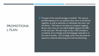 PROMOTIONA
L PLAN
◼ The goal of this overall strategy is twofold. We want to
provide exposure for our patrons who come to ...