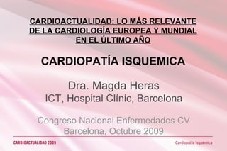 CARDIOACTUALIDAD: LO MÁS RELEVANTE DE LA CARDIOLOGÍA EUROPEA Y MUNDIAL EN EL ÚLTIMO AÑO CARDIOPATÍA ISQUEMICA Dra. Magda Heras ICT, Hospital Clínic, Barcelona Congreso Nacional Enfermedades CV Barcelona, Octubre 2009 
