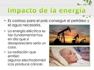 • La energía eléctrica es
tan fundamental hoy
en día que si
desapareciera sería un
caos.
• La radiación que
emiten
algunos electrodomést
icos produce cáncer.
• Es costoso para el país conseguir el petróleo y
el agua necesaria.
 