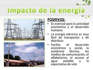 POSITIVOS:
• Es esencial para la actividad
económica y el desarrollo
humano.
• La energía eléctrica es muy
fácil de transportar y de
distribuir.
• Facilita el desarrollo
económico y social, la
asistencia técnica, los
medios de comunicación, el
alfabetismo, el acceso al
agua potable y la
expectativa de vida.
 