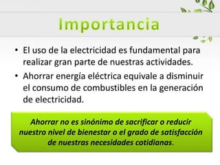 • El uso de la electricidad es fundamental para
realizar gran parte de nuestras actividades.
• Ahorrar energía eléctrica equivale a disminuir
el consumo de combustibles en la generación
de electricidad.
Ahorrar no es sinónimo de sacrificar o reducir
nuestro nivel de bienestar o el grado de satisfacción
de nuestras necesidades cotidianas.
 