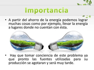 • A partir del ahorro de la energía podemos lograr
muchas cosas como por ejemplo, llevar la energía
a lugares donde no cuentan con ésta.
• Hay que tomar conciencia de este problema ya
que pronto las fuentes utilizadas para su
producción se agotaran y será muy tarde.
 