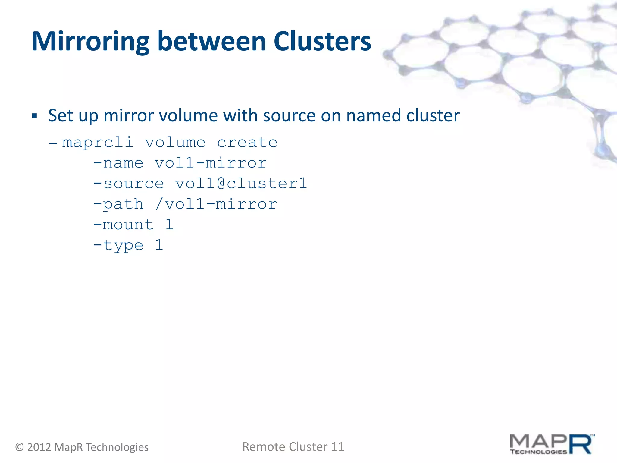 Mirroring between Clusters

     Set up mirror volume with source on named cluster
      –   maprcli volume create
             -name vol1-mirror
             -source vol1@cluster1
             -path /vol1-mirror
             -mount 1
             -type 1




© 2012 MapR Technologies     Remote Cluster 11
 