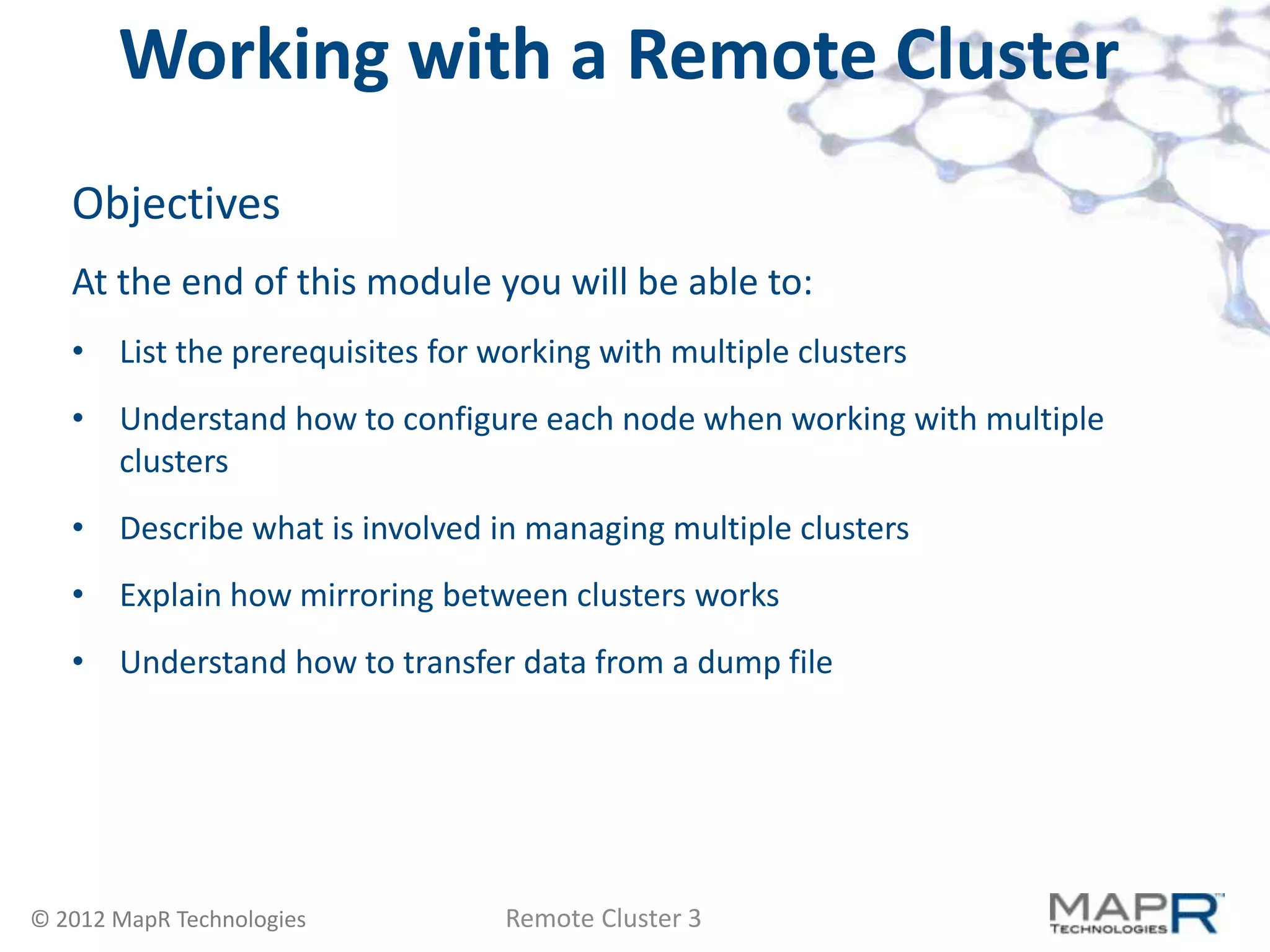 Working with a Remote Cluster
   Objectives
   At the end of this module you will be able to:
   • List the prerequisites for working with multiple clusters
   • Understand how to configure each node when working with multiple
     clusters
   • Describe what is involved in managing multiple clusters
   • Explain how mirroring between clusters works
   • Understand how to transfer data from a dump file




© 2012 MapR Technologies         Remote Cluster 3
 