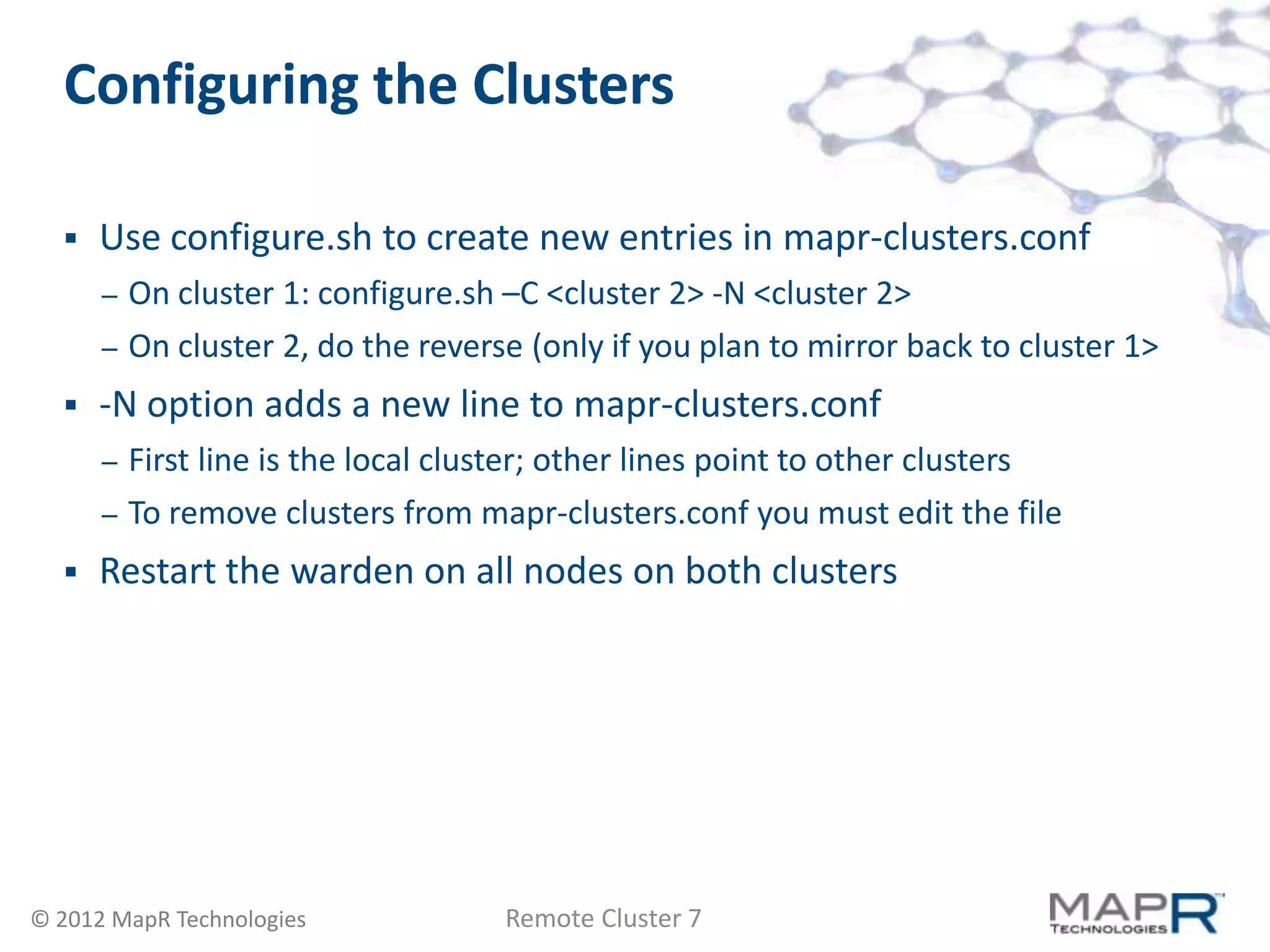 Configuring the Clusters

     Use configure.sh to create new entries in mapr-clusters.conf
      –   On cluster 1: configure.sh –C <cluster 2> -N <cluster 2>
      –   On cluster 2, do the reverse (only if you plan to mirror back to cluster 1>
     -N option adds a new line to mapr-clusters.conf
      –   First line is the local cluster; other lines point to other clusters
      –   To remove clusters from mapr-clusters.conf you must edit the file
     Restart the warden on all nodes on both clusters




© 2012 MapR Technologies             Remote Cluster 7
 