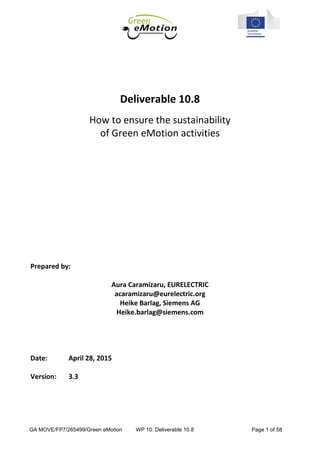 GA MOVE/FP7/265499/Green eMotion WP 10: Deliverable 10.8 Page 1 of 58
Deliverable 10.8
How to ensure the sustainability
of Green eMotion activities
Prepared by:
Aura Caramizaru, EURELECTRIC
acaramizaru@eurelectric.org
Heike Barlag, Siemens AG
Heike.barlag@siemens.com
Date: April 28, 2015
Version: 3.3
 
