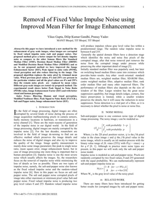 2013 NIRMA UNIVERSITY INTERNATIONAL CONFERENCE ON ENGINEERING, NUiCONE-2013, 28-30 NOVEMBER, 2013
978-1-4673-1719-1/12/$31.00©2013IEEE
1
Abstract-In this paper we have introduced a new method for the
enhancement of gray scale images, when images are corrupted
by fixed valued impulse noise (salt and pepper noise). Our
proposed method gives a better output for low-density impulse
noise as compare to the other famous filters like Standard
Median Filter (SMF), Decision Based Median Filter (DBMF)
and Modified Decision Based Median Filter (MDBMF) and so
on. In our proposed method we have improved the Image
Enhancement factor (IEF), Peak signal to noise ratio (PSNR),
visual perception and also reduce blurring in the image. The
proposed algorithm replaces the noisy pixel by trimmed mean
value. When previous pixel values, 0’s and 255’s are present in
the particular window and all the pixel values are 0’s and 255’s
then the remain noisy pixels are replaced by mean value.
Different gray-scale images are tested via proposed method. The
experimental result shows better Peak Signal to Noise Ratio
(PSNR) value, Image Enhancement Factor (IEF) and with better
visual and human perception.
Index Terms-- Blurring, Human and visual perception,
Modified Nonlinear filter, Peak Signal to Noise Ratio (P.S.N.R.),
Salt and Pepper noise, Image enhancement factor (IEF).
I. INTRODUCTION
N the field of image processing, digital images are often
corrupted by several kinds of noise during the process of
image acquisition malfunctioning pixels in camera sensors,
faulty memory locations in hardware, or transmission in a
noisy channel [1]. These are the main reasons of generation
of the impulse noise in our digital world. In the field of
image processing, digital images are mainly corrupted by the
impulse noise [2]. For the last decades, researchers are
involved in the field of image de-noising to find out an
effective method which preserves the image details and
reduces the noise of digital images and also try to improve
the quality of the image. Image quality measurement is
mainly done some image parameters like peak to single noise
ratio, mean square error, image enhancement factor, but in
case of image processing one more thing is important that is
human perception [3]. Impulse noise is one the most severe
noise which usually affects the images. So, the researchers
focus on the removal of impulse noise while minimizing the
loss of details as low as possible. There are two types of
impulse noise, namely, the salt-and-pepper noise also known
as the fixed valued impulse noise and the random-valued
impulse noise [6]. Here in this paper we focus on salt and
pepper noise. The salt and pepper noise corrupted pixels of
image take either maximum or minimum pixel value Salt and
pepper noise. Fixed valued impulse noise is producing two
gray level values 0 and 255. Random valued impulse noise
will produce impulses whose gray level value lies within a
predetermined range. The random value impulse noise in
between 0 and 255.
Generally the spatial domain filters have a detection stage
which identifies the noisy and noise free pixels of the
corrupted image, after that noise removal part removes the
noise from the corrupted image under process while
preserving the other important detail of image [5].
Initially standard median filter was popularly used, but later
on switching based median filters came into existence which
provides better results. Any other result oriented standard
median filters are, weighted median filter, SD-ROM filter,
centre weighted median filter, adaptive median filter, rank
order median filter and many other improved filters. The
performance of median filters also depends on the size of
window of the filter. Larger window has the great noise
suppression capability, but image details (edges, corners, fine
lines) preservation is limited, while a smaller window
preserves the details, but it will cause the reduction in noise
suppression. Noise detection is a vital part of a filter, so it is
necessary to detect whether the pixel is noise or noise free.
II. NOISE MODAL
Salt-and-pepper noise is one common noise type of digital
image processing. The noisy image y can be modeled as-
⎪⎭
⎪
⎬
⎫
⎪⎩
⎪
⎨
⎧ −
=
pprobabiltywith
j
Y
pprobabiltywith
j
Zij
X
1
)(
Where j is the 2D pixel position vector, xj is the j’th pixel
value in the clean image x and zj the j’th pixel value in the
noise image, which is usually an iid random process with the
binary value range of {0, vmax (255)} with P(xj = vmax) = q
for q € [0, 1]. Although in practice more noise types are
present, in this paper we will work only the salt and pepper
noise modal.
Impulse noise is modeled as salt-and-pepper noise. Pixels are
randomly corrupted by two fixed values, 0 and 255 generated
with the equal probability. We can mathematically represent
salt-and-pepper impulse noise as:
.
2550
),(1
)(
⎭
⎬
⎫
⎩
⎨
⎧
=
=−
=
orxfor
jiWxfor
B
B
xN
Where Wi,j is the gray level value of the noisy pixel.
III. RELATED WORK
There are many filters have been introduced for getting
better results for corrupted images by salt and pepper noise.
Removal of Fixed Value Impulse Noise using
Improved Mean Filter for Image Enhancement
Vikas Gupta, Dilip Kumar Gandhi, Pranay Yadav
.
MANIT Bhopal, TIT Bhopal, TIT Bhopal
I
 