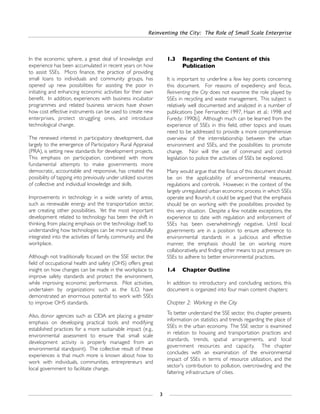 In the economic sphere, a great deal of knowledge and
experience has been accumulated in recent years on how
to assist SSEs. Micro finance, the practice of providing
small loans to individuals and community groups, has
opened up new possibilities for assisting the poor in
initiating and enhancing economic activities for their own
benefit. In addition, experiences with business incubator
programmes and related business services have shown
how cost effective instruments can be used to create new
enterprises, protect struggling ones, and introduce
technological change.
The renewed interest in participatory development, due
largely to the emergence of Participatory Rural Appraisal
(PRA), is setting new standards for development projects.
This emphasis on participation, combined with more
fundamental attempts to make governments more
democratic, accountable and responsive, has created the
possibility of tapping into previously under utilized sources
of collective and individual knowledge and skills.
Improvements in technology in a wide variety of areas,
such as renewable energy and the transportation sector,
are creating other possibilities. Yet the most important
development related to technology has been the shift in
thinking, from placing emphasis on the technology itself, to
understanding how technologies can be more successfully
integrated into the activities of family, community and the
workplace.
Although not traditionally focused on the SSE sector, the
field of occupational health and safety (OHS) offers great
insight on how changes can be made in the workplace to
improve safety standards and protect the environment,
while improving economic performance. Pilot activities,
undertaken by organizations such as the ILO, have
demonstrated an enormous potential to work with SSEs
to improve OHS standards.
Also, donor agencies such as CIDA are placing a greater
emphasis on developing practical tools and modifying
established practices for a more sustainable impact (e.g.,
environmental assessment to ensure that small scale
development activity is properly managed from an
environmental standpoint). The collective result of these
experiences is that much more is known about how to
work with individuals, communities, entrepreneurs and
local government to facilitate change.
1.3 Regarding the Content of this
Publication
It is important to underline a few key points concerning
this document. For reasons of expediency and focus,
Reinventing the City does not examine the role played by
SSEs in recycling and waste management. This subject is
relatively well documented and analyzed in a number of
publications [see Fernandez: 1997, Haan et al.: 1998 and
Furedy: 1990b]. Although much can be learned from the
experience of SSEs in this field, other topics and issues
need to be addressed to provide a more comprehensive
overview of the interrelationship between the urban
environment and SSEs, and the possibilities to promote
change. Nor will the use of command and control
legislation to police the activities of SSEs be explored.
Many would argue that the focus of this document should
be on the applicability of environmental measures,
regulations and controls. However, in the context of the
largely unregulated urban economic process in which SSEs
operate and flourish, it could be argued that the emphasis
should be on working with the possibilities provided by
this very situation. Despite a few notable exceptions, the
experience to date with regulation and enforcement of
SSEs has been overwhelmingly negative. Until local
governments are in a position to ensure adherence to
environmental standards in a judicious and effective
manner, the emphasis should be on working more
collaboratively, and finding other means to put pressure on
SSEs to adhere to better environmental practices.
1.4 Chapter Outline
In addition to introductory and concluding sections, this
document is organized into four main content chapters:
Chapter 2: Working in the City
To better understand the SSE sector, this chapter presents
information on statistics and trends regarding the place of
SSEs in the urban economy. The SSE sector is examined
in relation to housing and transportation practices and
standards, trends, spatial arrangements, and local
government resources and capacity. The chapter
concludes with an examination of the environmental
impact of SSEs in terms of resource utilization, and the
sector's contribution to pollution, overcrowding and the
faltering infrastructure of cities.
Reinventing the City: The Role of Small Scale Enterprise
3
 