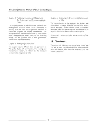 Chapter 3: Facilitating Innovation and Opportunity —
The Environment and Entrepreneurship in
Cities
This chapter provides an overview of the conditions and
development practices which could contribute to
ensuring that the ideas and suggestions presented in
subsequent chapters are properly implemented. The
chapter examines the inherent attributes of cities and the
urban entrepreneurial milieu conducive to facilitating
change, and the potential role of local government,
communities and entrepreneurs.
Chapter 4: Redesigning Communities
This chapter explores different ideas and approaches on
the spatial layout of communities, the housing and
transportation sectors, in relation to the improved
environmental integration of SSEs.
Chapter 5: Improving the Environmental Performance
of SSEs
This chapter focuses on the workplace and workers, and
ideas related to making urban SSE manufacturing activity
cleaner and safer. Topics covered include occupational
health and safety practices, energy use, sector clustering to
provide common services, and industrial eco-parks.
Each content chapter concludes with a summary of the
key points.
1.5 Terminology
Throughout this document, the terms ‘urban centre’ and
‘city’ will be used interchangeably. Other interchangeable
terms will include ‘slum’, ‘informal settlement’ and ‘low
income community’.
Reinventing the City: The Role of Small Scale Enterprise
4
 