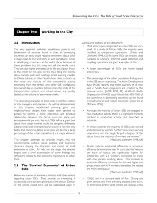2.0 Introduction
The very apparent pollution, squalidness, poverty and
breakdown of services found in cities in developing
countries can easily shape negative sentiments about what
it must mean to live and work in such conditions. Cities
in developing countries can be awful places because of
these problems, but this does not tell the whole story.
They are also highly animated, full of life and vigour. Much
of the credit for this goes to the SSEs filling the streets,
alleys, markets, parks and buildings. A late evening traveller
to Dhaka, Lahore, or other South Asian cities, is struck by
the noise and vivacity of the commercial activity
emanating from the streets and other SSE workplaces.
On market day in countless African cities, the limits of the
transportation system and infrastructure are quickly
tested as the volume of commerce swells.
The resonating character of these cities is not the creation
of city managers and planners. As will be demonstrated
in this chapter, established planning grids and
neighbourhood designs have largely been ignored by
people to permit a more interactive and practical
relationship between the home, common space and
entrepreneurial pursuits. As such, SSEs tell us a great deal
about how urban centres could be designed differently.
Clearly, small scale entrepreneurial activity is not the only
factor that comes to define what cities are, but for a large
percentage of the urban population it is a major element.
This chapter attempts to provide insight into the
environmental, cultural, social, political and economic
dynamics shaping the character and extent of small
enterprise in cities. To help set the stage, the chapter
begins with a brief examination of some findings and
reflections related to the economic importance of urban
SSEs.
2.1 The ‘Survival Economics’ of Urban
SSEs
Below are a series of summary statistics and observations
regarding urban SSEs. They provide an interesting, if
occasionally contradictory, portrayal of the sector. Certain
of the points raised here will be elaborated upon in
subsequent sections of this document:
• Most enterprises categorized as urban SSEs are very
small. In a study of African SSEs, the majority were
classified as one-person operations. [Mead and
Liedholm: 1998, 62] Yet some SSEs can employ large
numbers of workers. Informal waste collection and
recycling operations are good examples of this.
• A large percentage of SSEs are home based
enterprises.
• The percentage of the urban population finding work
in the SSE sector is growing. The Asian Development
Bank (ADB) reports that three-quarters of all new
jobs in South Asian mega-cites are created by the
informal sector. [ADB: 1999, 38] A World Health
Organization (WHO) study found that 45%–95% of
the workforce in developing countries can be found
in small factories and related industries. [reported in
McCann: 1996]
• Although the majority of urban SSEs are engaged in
non-productive activity, there is a significant minority
involved in productive activity best described as
industrial.
• "In most countries the majority of (SSEs) are owned
and operated by women. Furthermore, since working
proprietors are the single largest category of the
labour force, the majority of workers are women."
[Mead and Liedholm: 1998, 64]
• Studies indicate substantial differences in economic
efficiency by enterprise size. In particular, the "returns
per hour of labour are significantly higher for
enterprises with 2-5 workers, compared to those
with one person working alone. This increase in
economic efficiency continues for the next higher size
group, those with 6-9 workers; thereafter, the results
are more ambiguous."
[Mead and Liedholm: 1998, 64]
• "(SSEs) are in a constant state of flux. During any
given period, new firms are being created (new starts,
or enterprise births) while others are closing; at the
Reinventing the City: The Role of Small Scale Enterprise
5
Chapter Two Working in the City
 