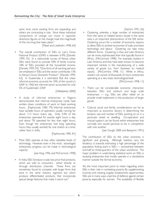 same time, some existing firms are expanding and
others are contracting in size. Since these individual
components of change can move in opposite
directions, figures on net change mask the magnitude
of the churning that takes place."
[Mead and Liedholm: 1998, 64]
• The overall contribution of SSEs to Lao's Gross
National Product (GNP) is between 6-9%. [Daniels:
1999, 55] In a nationwide survey of Kenya, urban
SSEs were found to provide 50% of family income;
18% of SSEs provided all the household income.
[Daniels: 1999, 59] "One-third of all working persons
are employed in SSEs and the sector contributes 13%
to Kenya's Gross Domestic Product." [Daniels: 1999,
63] In Guatemala, it is estimated that the urban
informal economy accounts for 34% of the country's
GNP. In 1960, the informal sector accounted for only
5% of Guatemala's GNP.
[Villelabeitia: 2000]
• A study of informal enterprises in Nigeria
demonstrated that informal enterprises rarely have
written down conditions of work or fixed working
hours. [Faphounda: 1985, 79] Informal enterprises
have variable hours of operation, usually running for
about 11.5 hours every day. Only 4.4% of the
enterprises operated for exactly eight hours a day,
and about 7% operated for less than eight hours.
Even though the enterprises had long operating
hours, they usually worked for one stretch at a time,
rather than in shifts.
[Faphounda: 1985, 81]
• Most SSEs operate at low, often obsolete levels of
technology. However, even in the most advantaged
enterprises, progress can be made in technological
capacity.
[see King: 1996 and McCormick: 1998]
• In India, SSEs "produce crude, low price final products,
which are sold to consumers either directly or
through distribution channels. These firms are
sometimes found to compete with larger firms that
exist in the same industry segment, but which
produce differentiated products, that incorporate
special design features that make it stand out."
[Vachini: 1991, 26]
• Clustering, whereby a large number of enterprises
from the same or related sectors locate in the same
area, is an important phenomenon of the SSE sector.
Clustering occurs for a number of economic reasons
to allow SSEs to achieve economies of scale,and share
technology and labour. Clustering can take many
different forms. Clustering in Asia and Latin America
can be more sophisticated than that typically found in
Africa. [McCormick: 1998] For example, clusters in
Latin America and Asia have been known to become
important centres in the manufacturing of a wide
variety of goods (i.e., from footwear to medical
inputs). [McCormick: 1998, 11] While in Africa,
clusters can consist of thousands of micro enterprises
operating at a very basic technological level.
[McCormick: 1998, 11]
• There can be considerable economic interaction
between SSEs and medium and large scale
enterprises — e.g., SSEs are often relied on to
provide small implements in the production of larger
goods.
• Cultural, social and family considerations can be as
important as economic factors in determining the
location, size and number of SSEs working on or in a
particular street or dwelling. Co-operation and
mutual support can be found within enterprises that
normally one would perceive to be in competition
with one another.
[see Gough: 2000 and Benjamin: 1991]
The contribution of SSEs to the urban economy is
significant and growing. Although statistics vary, the
tendency is towards estimating a high percentage of the
population finding work in SSEs — somewhere between
one-half to three-quarters of the urban workforce. The
major problem in undertaking statistical work on SSEs is
studying enterprises that mostly operate in a clandestine
manner outside the formal economy.
Yet, the most important point to retain regarding urban
SSEs is their role in combating poverty. By supplementing
incomes and creating singular employment opportunities,
SSEs are in many ways a last line of defence against certain
poverty, especially for women. The availability of flexible
Reinventing the City: The Role of Small Scale Enterprise
6
 