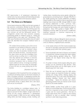 SSE opportunities is of tantamount importance for
women who must also contend with demanding domestic
responsibilities that tend to limit economic options.
2.2 The Home as a Workplace
Home based enterprises (HBEs) are the best example of
the economic convenience afforded by the SSE sector.
The concept of combining living and working space has
been around a long time, including in Europe where it was
very common up until the Renaissance period. This
arrangement served more than economic purposes,
contributing greatly to medieval society by making the
"medieval family a very open unit." [Schoenauer: 1992,
228] Lewis Mumford, one of the earliest critics of modern
urban life, described the European medieval home as
follows:
The medieval family included, as part of the normal
household, not only relatives by blood but a group of
industrial workers as well as domestics whose
relation was that of secondary members of the
family. This held for all classes ... for young men from
the upper classes who got their knowledge of the
world by serving as waiting men in a noble family;
what they observed and overheard at meal-time
was part of their education. Apprentices, and
sometimes journeymen, lived as members of the
master craftsman's family. If marriage was perhaps
deferred longer for men than today, the advantages
of home life were not entirely lacking even for the
bachelor.
[Mumford: 1961, 281]
The separation of the household from the workplace had
a profound and lasting impact on the future evolution of
cities in European countries. In developing countries, the
practice of integrating home and entrepreneurial pursuits
has been kept alive for both economic and social reasons.
It particularly thrives in places where strict rules about
land use are not enforced.
[Medina: 1997]
The home doubling as a workplace reduces costs. It
affords parents, mostly mothers, the opportunity to stay
close to and care for their children. Gough notes that "in
almost all low income settlements in (developing)
countries, people in HBEs can be seen cooking, sewing,
selling drinks and food, keeping animals, mending and
making shoes, manufacturing various goods, cutting hair,
giving injections, and renting rooms." [Gough: 1996, 95] In
the rapidly growing low income settlement of Madina
Ghana, located on the outskirts of Accra, two-thirds of all
dwellings have at least one HBE. [Gough: 2000] A study
of informal settlements in Port- au-Prince, Haiti,
determined that home based entrepreneurship was so
far-reaching that housing units were treated as places of
production. [Fass: 1977 quoted in Tripple: 1993] In
developing countries, HBEs can be found in middle-class
dwellings, especially in countries experiencing an
economic downturn.
[Olufemi: 2000]
A study of HBEs in a‘Bustee’ (Bengali for slum) community
in Calcutta describes the character of HBEs and how they
come to influence a neighbourhood's character:
• In the bustee, almost all of the homes located near
the main or secondary roads have some kind of small
business activity within their domestic space.
• Some households with interior locations are involved
in (productive) oriented activities like raakhi making,
bidi making, tailoring, agrabatti rolling, etc.. These
activities do not require formal shops for their
distribution.
• A number of shops (home based) selling the same
product can be sustained by high demand. Only
special services shops, such as metal repairs, can be
located away from main roads.
• Given the use of domestic space for HBE activity,
common spaces are shared by families for cooking,
washing and drying clothes, relaxing, playing and
sometimes eating. Thus a very close interrelationship
develops between houses and their spatial
surroundings. Spaces for domestic and income
generating activities exist and interact to the mutual
benefit of the bustee dwellers.
• Bustee dwellers sacrifice ‘living’ quality to a great
extent to accommodate their income earning activity,
since this is important to their survival. Prime space
is given over for income generation. The lack of
proper space forces them to adjust to the existing
conditions as best as possible, often involving
sacrifices in other daily living activities.
Reinventing the City: The Role of Small Scale Enterprise
7
 