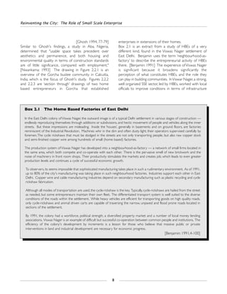 [Ghosh: 1994, 77-79]
Similar to Ghosh's findings, a study in Aba, Nigeria,
determined that "usable space takes precedent over
aesthetics and permanence, and both housing and
environmental quality in terms of construction standards
are of little significance, compared with employment."
[Nwankama: 1993] The drawing in Figure 2.2.1 is an
overview of the Gorcha bustee community in Calcutta,
India, which is the focus of Ghosh's study. Figures 2.2.2
and 2.2.3 are ‘section through’ drawings of two home
based entrepreneurs in Gorcha that established
enterprises in extensions of their homes.
Box 2.1 is an extract from a study of HBEs of a very
different kind, found in the Viswas Nager settlement of
East Delhi. Benjamin uses the term ‘neighbourhood-as-
factory’ to describe the entrepreneurial activity of HBEs
there. [Benjamin: 1991] The experience of Viswas Nager
is significant because it broadens significantly the
perception of what constitutes HBEs, and the role they
can play in building communities. InViswar Nager, a strong,
well organized SSE sector, led by HBEs, worked with local
officials to improve conditions in terms of infrastructure
Reinventing the City: The Role of Small Scale Enterprise
8
Box 2.1 The Home Based Factories of East Delhi
In the East Delhi colony ofViswas Nager, the outward image is of a typical Delhi settlement in various stages of construction —
endlessly reproducing themselves through additions or subdivisions, and hectic movement of people and vehicles along the inner
streets. But these impressions are misleading. Inside the ‘houses’, generally in basements and on ground floors, are factories
reminiscent of the Industrial Revolution. Machines whir in the dim and often dusty light, their operators supervised carefully by
foremen.The cycle rickshaws that must be dodged in the streets are not only transporting people, but also raw copper stock
and semi-finished copper wire among hundreds of small (home based) factories.
The production system of Viswas Nager has developed into a neighbourhood-as-factory — a network of small firms located in
the same area, which both compete and co-operate with each other. There is the pervasive smell of new brickwork and the
noise of machinery in front room shops. Their productivity stimulates the markets and creates job, which leads to even greater
production levels and continues a cycle of successful economic growth.
To observers, its seems impossible that sophisticated manufacturing takes place in such a rudimentary environment. As of 1991,
up to 80% of the city's manufacturing was taking place in such neighbourhood factories. Industries support each other in East
Delhi. Copper wire and cable manufacturing industries depend on secondary manufacturing such as plastic recycling and cycle
rickshaw fabrication.
Although all modes of transportation are used, the cycle-rickshaw is the key. Typically, cycle-rickshaws are hailed from the street
as needed, but some entrepreneurs maintain their own fleet. The differentiated transport system is well suited to the diverse
conditions of the roads within the settlement. While heavy vehicles are efficient for transporting goods on high quality roads,
only cycle-rickshaws and animal driven carts are capable of traversing the narrow, unpaved and flood prone roads located in
sections of the settlement.
By 1991, the colony had a workforce, political strength, a diversified property market and a number of local money lending
associations. Viswas Nager is an example of difficult but successful co-operation between common people and institutions. The
efficiency of the colony's development by increments is a lesson for those who believe that massive public or private
interventions in land and industrial development are necessary for economic progress.
[Benjamin: 1991,4-100]
 