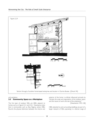 and sanitation.
2.3 Community Space as a Workplace
The first layer of outdoor SSEs are HBEs adjacent to
homes such as in figure 2.3.1 and 2.3.2. Nwankama notes
that in communities such as Aba, Nigeria, where HBEs
flourish, the physical distinction between the interior and
exterior of the home is artificial, influenced primarily by
"climate, the scale and organization of the outdoor space,
and the nature of work and size of the enterprise."
[Nwankama: 1993, 128]
HBEs attached to and surrounding dwellings are part of a
larger network of SSEs, operating in a diverse range of
Reinventing the City: The Role of Small Scale Enterprise
10
Figure 2.2.4
Section through of another home-based enterprise and location in Gorcha Bustee. [Ghosh, 94]
 