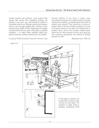 outdoor locations and conditions. Some outdoor SSEs
operate with permits from established buildings and
locations in the same way small enterprises operate in
Canada.Yet most do not. Although mostly service oriented,
there can be very large, outdoor SSEs involved in heavy
industrial activity. [Pallen: 1997b] Depending on the degree
of by-law enforcement,any open or free space is a potential
workplace — i.e., alleys, streets, sidewalks, railway lines,
parks, intersections, markets, industrial parks and rooftops.
A study by McGill University’s Centre for Minimum Cost
Housing (CMCH) of two slums in Indore, India,
documented the diverse and complex variations of spatial
requirements needed by an equally diverse assortment of
outdoor work activities: "They varied from as small as 2
square metres, in the case of paper bracelets, to as much
as 36 square metres for the repair and refurbishment of
wooden crates. Some of the activities needed shelter,
others did not. Most required not only a work space, but
also a space for storing either raw materials or finished
products, or both."
[Rybczynski et al.: 1984, 21]
Reinventing the City: The Role of Small Scale Enterprise
11
Figure 2.3.1
In Aba Nigeria, carpenter and
his apprentice use space at side
of house as a work space. The
workplace is highly visible to
passerbys. [Nwankama, 1993]
 