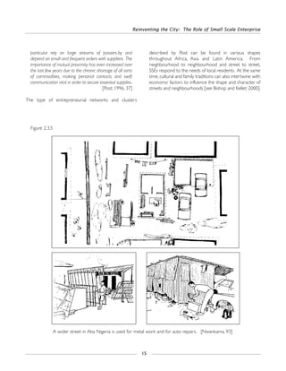 particular rely on large streams of passers-by and
depend on small and frequent orders with suppliers. The
importance of mutual proximity has even increased over
the last few years due to the chronic shortage of all sorts
of commodities, making personal contacts and swift
communication vital in order to secure essential supplies.
[Post: 1996, 37]
The type of entrepreneurial networks and clusters
described by Post can be found in various shapes
throughout Africa, Asia and Latin America. From
neighbourhood to neighbourhood and street to street,
SSEs respond to the needs of local residents. At the same
time, cultural and family traditions can also intertwine with
economic factors to influence the shape and character of
streets and neighbourhoods [see Bishop and Kellet: 2000].
Reinventing the City: The Role of Small Scale Enterprise
15
Figure 2.3.5
A wider street in Aba Nigeria is used for metal work and for auto repairs. [Nwankama, 93]
 
