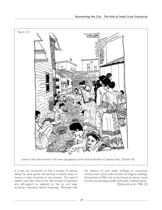 Reinventing the City: The Role of Small Scale Enterprise
17
It is also not uncommon to find a number of women
selling the same goods and services in streets, shops or
homes, in close proximity to one another. This type of
pattern may have more to do with mutual co-operation
and self-support, as opposed to the, by and large,
economic motivation behind clustering. Moreover, with
the absence of such public buildings as community
centres, and in some cases schools and religious buildings,
the premises of SSEs such as tea houses can serve a social
function, by providing people with public meeting spaces.
[Rybczynski et al.: 1984, 33]
Figure 2.3.7
Scene of the daily market in the main passageway of the Gorcha Bustee in Calcutta, India. [Ghosh, 94]
 