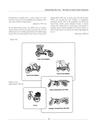 entrepreneurs revealed that a major reason for their
economic success was the availability and suitability of low
cost cycle-rickshaw transportation.
[Benjamin: 1991, 41]
As the World Bank points out, NMVs such as bicycles,
cycle-rickshaws, animal carts, push and pull carts, are "non
polluting, low cost mobility powered by renewable energy
sources that are well suited for short trips in most cities."
[World Bank: 1995, xii] In some cities and communities,
NMVs can provide the most mobility. In Yogyakarta,
Indonesia, almost 10% of the population live along the
Code River, where access between houses or access
outside the settlement to surrounding communities is
possible only by internal footpaths and narrow streets. In
other words, there is no access into and throughYogyakrta
by car.
[Nareswari: 2000, 3]
Reinventing the City: The Role of Small Scale Enterprise
19
Figure 2.4.2
NMVs in Asia.
[World Bank, 1995, 8]
 