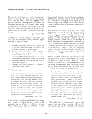 SSEs, like all enterprises, rely on existing transportation
systems to move goods, provide services, and facilitate
other economic activity. Yet today, neglected trans-
portation networks are being refitted to facilitate the
movement of commuters in automobiles, thereby adding
to the problems of congestion and pollution. At the same
time, more realistic and pragmatic approaches to urban
transportation, which consider the needs of all users, are
ignored.
[see UNDP: 1992]
The World Bank [1995, 1] undertook a study of ten major
Asian cities and identified the following trends that impact
negatively on the use of NMVs:
1. Increased motorization (including the increased use
of motorcycles) and a consequent reduction in the
street space available for safe NMV use.
2. Exclusion of NMV needs in urban transport
planning and investment programmes, resulting in
inadequate facilities for NMVs.
3. General trend toward modernization of Asia cities,
which promotes attitudes that NMVs are backward.
4. Tendency to believe that NMVs are the cause of
urban traffic congestion.
5. Increased trip lengths caused by changes in
metropolitan spatial structure.
The World Bank adds:
In many Asian cities there is an apparent bias against
NMVs. Hanoi, Dhaka and Metro Manila are a few
of the cities that have as official policy the reduction
or elimination of NMVs because of perceived impact
on congestion and safety, as well as the ‘degrading
nature of the work required of the operator’ ... the
consequence of anti-NMV biases is unbalanced
transport planning, which results in accommodating
the needs of motorists at the expense of NMV
operators and users. Such unbalanced planning can
actually lead to a deterioration of traffic conditions for
both motorized vehicles and NMVs.
[World Bank: 1995, 59-60]
In Jakarta during the 1980s, roughly 20,000 cycle-rickshaws
were tossed into Jakarta Bay and another 30,000
confiscated by city officials in a effort to eliminate
‘backward technology’. [Gardner: 1998, 16] In some
countries, such as Vietnam, municipal policies have actually
contributed to a reduction in bicycle use. [Gardner: 1998,
16] Recently, the municipality of Rawalpindi, one of
Pakistan's largest cities, banned NMVs in the old town
centre, where the streets are narrow and well suited to
such vehicles.
Such attempts to reduce NMV use seem more
preposterous when one considers that the overall use of
NMVs in Asia is actually growing. [World Bank: 1995]
Not only are NMVs more economical, they are also more
practical in most circumstances. Bicycles trips, for
example, compare favourably with cars for urban trips of
about 2 kilometres. "In Beijing, bicycles are faster than the
bus or subway for trips up to 6 kilometres and remain
competitive with public transportation for journeys of up
to 10 kilometres." [Gardner: 1998, 18] Subsequent
chapters will discuss the efforts of certain municipalities to
capitalize on these inherent advantages to improve and
increase the use of NMVs.
Another aspect of NMVs that is not well known is the
significant amount of small scale entrepreneurial activity
that exists in support of NMVs. NMVs are "labour
intensive modes of transport that rely extensively on the
use of local technologies and skills." [World Bank: 1995,
xii] The World Bank describes the importance of the
NMV sector in Asia urban economies, as follows:
The cycle-rickshaw industry in Dhaka — including
drivers, repair persons, owners, mechanics in assembly
shops, and retailers in components shops — directly
provide 23 percent of the city's employment.
Similarly, approximately 20 percent of the jobs in
Kanpur, India are in the NMV sector, which includes
all employment related to bicycles, rickshaws, animal
carts and handcrafts. To the extent that motorize
vehicles replace NMVs in these cities local economies
will drastically change with consequent dislocation
effects. Nevertheless, the inventory of Asian cities
conducted for this recent study found that local
governments often underestimate the economic
impact of the NMV sector.
[World Bank: 1995, 57]
NMVs would seem to be as natural an ally as local
planners could hope to have in creating employment for
vulnerable groups, providing affordable and accessible
Reinventing the City: The Role of Small Scale Enterprise
20
 