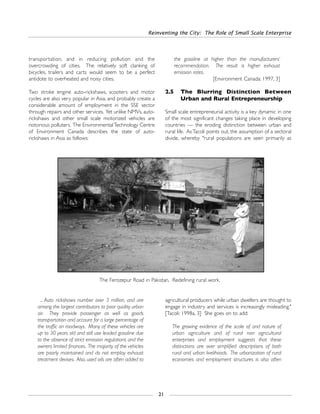 Reinventing the City: The Role of Small Scale Enterprise
21
... Auto rickshaws number over 3 million, and are
among the largest contributors to poor quality urban
air. They provide passenger as well as goods
transportation and account for a large percentage of
the traffic on roadways. Many of these vehicles are
up to 30 years old and still use leaded gasoline due
to the absence of strict emission regulations and the
owners limited finances. The majority of the vehicles
are poorly maintained and do not employ exhaust
treatment devises. Also, used oils are often added to
agricultural producers while urban dwellers are thought to
engage in industry and services is increasingly misleading."
[Tacoli: 1998a, 3] She goes on to add:
The growing evidence of the scale of and nature of
urban agriculture and of rural non agricultural
enterprises and employment suggests that these
distinctions are over simplified descriptions of both
rural and urban livelihoods. The urbanization of rural
economies and employment structures is also often
transportation, and in reducing pollution and the
overcrowding of cities. The relatively soft clanking of
bicycles, trailers and carts would seem to be a perfect
antidote to overheated and noisy cities.
Two stroke engine auto-rickshaws, scooters and motor
cycles are also very popular in Asia, and probably create a
considerable amount of employment in the SSE sector
through repairs and other services. Yet unlike NMVs, auto-
rickshaws and other small scale motorized vehicles are
notorious polluters. The EnvironmentalTechnology Centre
of Environment Canada describes the state of auto-
rickshaws in Asia as follows:
the gasoline at higher than the manufacturers’
recommendation. The result is higher exhaust
emission rates.
[Environment Canada: 1997, 3]
2.5 The Blurring Distinction Between
Urban and Rural Entrepreneurship
Small scale entrepreneurial activity is a key dynamic in one
of the most significant changes taking place in developing
countries — the eroding distinction between urban and
rural life. AsTacoli points out, the assumption of a sectoral
divide, whereby "rural populations are seen primarily as
The Ferozepur Road in Pakistan. Redefining rural work.
 