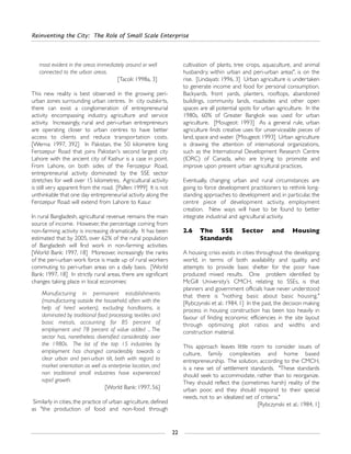 most evident in the areas immediately around or well
connected to the urban areas.
[Tacoli: 1998a, 3]
This new reality is best observed in the growing peri-
urban zones surrounding urban centres. In city outskirts,
there can exist a conglomeration of entrepreneurial
activity encompassing industry, agriculture and service
activity. Increasingly, rural and peri-urban entrepreneurs
are operating closer to urban centres to have better
access to clients and reduce transportation costs.
[Werna: 1997, 392] In Pakistan, the 50 kilometre long
Ferozepur Road that joins Pakistan's second largest city
Lahore with the ancient city of Kashur is a case in point.
From Lahore, on both sides of the Ferozepur Road,
entrepreneurial activity dominated by the SSE sector
stretches for well over 15 kilometres. Agricultural activity
is still very apparent from the road. [Pallen: 1999] It is not
unthinkable that one day entrepreneurial activity along the
Ferozepur Road will extend from Lahore to Kasur.
In rural Bangladesh, agricultural revenue remains the main
source of income. However, the percentage coming from
non-farming activity is increasing dramatically. It has been
estimated that by 2005, over 62% of the rural population
of Bangladesh will find work in non-farming activities.
[World Bank: 1997, 18] Moreover, increasingly the ranks
of the peri-urban work force is made up of rural workers
commuting to peri-urban areas on a daily basis. [World
Bank: 1997, 18] In strictly rural areas, there are significant
changes taking place in local economies:
Manufacturing in permanent establishments
(manufacturing outside the household, often with the
help of hired workers), excluding handlooms, is
dominated by traditional food processing, textiles and
basic metals, accounting for 85 percent of
employment and 78 percent of value added ... The
sector has, nonetheless diversified considerably over
the 1980s. The list of the top 15 industries by
employment has changed considerably towards a
clear urban and peri-urban tilt, both with regard to
market orientation as well as enterprise location, and
non traditional small industries have experienced
rapid growth.
[World Bank: 1997, 56]
Similarly in cities, the practice of urban agriculture, defined
as "the production of food and non-food through
cultivation of plants, tree crops, aquaculture, and animal
husbandry, within urban and peri-urban areas", is on the
rise. [Lindayati: 1996, 3] Urban agriculture is undertaken
to generate income and food for personal consumption.
Backyards, front yards, planters, rooftops, abandoned
buildings, community lands, roadsides and other open
spaces are all potential spots for urban agriculture. In the
1980s, 60% of Greater Bangkok was used for urban
agriculture. [Mougeot: 1993] As a general rule, urban
agriculture finds creative uses for unserviceable pieces of
land, space and water. [Mougeot: 1993] Urban agriculture
is drawing the attention of international organizations,
such as the International Development Research Centre
(IDRC) of Canada, who are trying to promote and
improve upon present urban agricultural practices.
Eventually, changing urban and rural circumstances are
going to force development practitioners to rethink long-
standing approaches to development and, in particular, the
centre piece of development activity, employment
creation. New ways will have to be found to better
integrate industrial and agricultural activity.
2.6 The SSE Sector and Housing
Standards
A housing crisis exists in cities throughout the developing
world, in terms of both availability and quality, and
attempts to provide basic shelter for the poor have
produced mixed results. One problem identified by
McGill University’s CMCH, relating to SSEs, is that
planners and government officials have never understood
that there is "nothing basic about basic housing."
[Rybczynski et al.: 1984, 1] In the past, the decision making
process in housing construction has been too heavily in
favour of finding economic efficiencies in the site layout
through optimizing plot ratios and widths and
construction material.
This approach leaves little room to consider issues of
culture, family complexities and home based
entrepreneurship. The solution, according to the CMCH,
is a new set of settlement standards. "These standards
should seek to accommodate, rather than to reorganize.
They should reflect the (sometimes harsh) reality of the
urban poor, and they should respond to their special
needs, not to an idealized set of criteria."
[Rybczynski et al.: 1984, 1]
Reinventing the City: The Role of Small Scale Enterprise
22
 