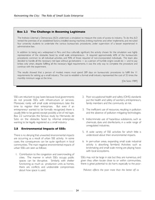 SSEs are reluctant to pay taxes because local governments
do not provide SSEs with infrastructure or services.
Moreover, rarely will small scale entrepreneurs take the
time to register their enterprises. But even if an
entrepreneur wanted to be formally recognized, there is
usually little to be gained, except possibly a lot of red tape.
Box 2.2 summarizes the famous study by Hernando de
Soto on the obstacles faced by informal enterprises
wanting to be legally registered as a small industry.
2.8 Environmental Impacts of SSEs
There is no denying that unwanted environmental impacts
are occurring as a result of urban SSE activity. In some
cases, the consequences can be quite significant in local
communities. The main negative environmental impacts of
urban SSEs are seen as follows:
1. Contribution to the congestion and overcrowding of
cities. The manner in which SSEs occupy public
spaces can be disruptive. Similarly, with shelter
functioning as much as production units as homes,
there are conflicts and undesirable compromises
about how space is used.
2. Poor occupational health and safety (OHS) standards
put the health and safety of workers, entrepreneurs,
family members and the community at risk.
3. The inefficient use of resources, resulting in pollution
and the absence of pollution mitigating technologies.
4. Indiscriminate use of hazardous substances, such as
chemicals, dyes and disinfectants, in a wide range of
unregulated industries.
5. A wide variety of SSE activities for which little is
understood about their environmental impacts.
6. In peri-urban areas, expanding small scale industrial
activity is absorbing farmland. Activities such as
brickmaking and small scale mining are playing havoc
with local ecosystems.
SSEs may not be large in size but they are numerous, and
given they often locate close to or within communities,
there is great potential to do harm, especially to the poor:
Pollution affects the poor more than the better off as
Reinventing the City: The Role of Small Scale Enterprise
24
Box 2.2 The Challenge in Becoming Legitimate
The Instituto Libertad y Democracia (ILD) undertook a simulation to measure the costs of access to industry. To do this, ILD
rented the premises of an established factory, installed sewing machines, knitting machines and other implements, and recruited
four university students to undertake the various bureaucratic procedures, under supervision of a lawyer experienced in
administrative law.
In addition to being very widespread in Peru and thus culturally significant, the activity chosen for the simulation was highly
representative of the obstacles faced by small scale entrepreneurs. It required approximately 60% of the bureaucratic
procedures common to all individual activities, and 90% of those required of non-incorporated individuals. The team also
decided to handle all the necessary red tape without go-betweens — as a person of humble origins would do — and to pay
bribes only when, despite fulfilling all the necessary legal requirements, it was the only way to complete the procedure and
continue with the experiment.
The results showed that a person of modest means must spend 289 days on bureaucratic procedures to fulfill the 11
requirements for setting up a small industry. The cost to establish a formal small industry represented the cost of 32 times the
monthly minimum wage at the time.
[De Soto: 1989]
 
