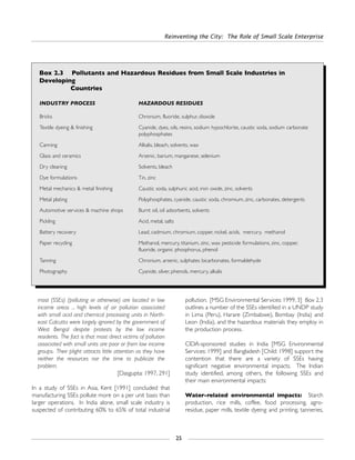 most (SSEs) (polluting or otherwise) are located in low
income areas ... high levels of air pollution associated
with small acid and chemical processing units in North-
east Calcutta were largely ignored by the government of
West Bengal despite protests by the low income
residents. The fact is that most direct victims of pollution
associated with small units are poor or from low income
groups. Their plight attracts little attention as they have
neither the resources nor the time to publicize the
problem.
[Dasgupta: 1997, 291]
In a study of SSEs in Asia, Kent [1991] concluded that
manufacturing SSEs pollute more on a per unit basis than
larger operations. In India alone, small scale industry is
suspected of contributing 60% to 65% of total industrial
pollution. [MSG Environmental Services: 1999, 3] Box 2.3
outlines a number of the SSEs identified in a UNDP study
in Lima (Peru), Harare (Zimbabwe), Bombay (India) and
Leon (India), and the hazardous materials they employ in
the production process.
CIDA-sponsored studies in India [MSG Environmental
Services: 1999] and Bangladesh [Child: 1998] support the
contention that there are a variety of SSEs having
significant negative environmental impacts. The Indian
study identified, among others, the following SSEs and
their main environmental impacts:
Water-related environmental impacts: Starch
production, rice mills, coffee, food processing, agro-
residue, paper mills, textile dyeing and printing, tanneries,
Reinventing the City: The Role of Small Scale Enterprise
25
Box 2.3 Pollutants and Hazardous Residues from Small Scale Industries in
Developing
Countries
INDUSTRY PROCESS HAZARDOUS RESIDUES
Bricks Chronium, fluoride, sulphur, dioxide
Textile dyeing & finishing Cyanide, dyes, oils, resins, sodium hypochlorite, caustic soda, sodium carbonate
polyphosphates
Canning Alkalis, bleach, solvents, wax
Glass and ceramics Arsenic, barium, manganese, selenium
Dry cleaning Solvents, bleach
Dye formulations Tin, zinc
Metal mechanics & metal finishing Caustic soda, sulphuric acid, iron oxide, zinc, solvents
Metal plating Polyphosphates, cyanide, caustic soda, chromium, zinc, carbonates, detergents
Automotive services & machine shops Burnt oil, oil adsorbents, solvents
Pickling Acid, metal, salts
Battery recovery Lead, cadmium, chromium, copper, nickel, acids, mercury, methanol
Paper recycling Methanol, mercury, titanium, zinc, wax pesticide formulations, zinc, copper,
fluoride, organic phosphorus, phenol
Tanning Chronium, arsenic, sulphates bicarbonates, formaldehyde
Photography Cyanide, silver, phenols, mercury, alkalis
 