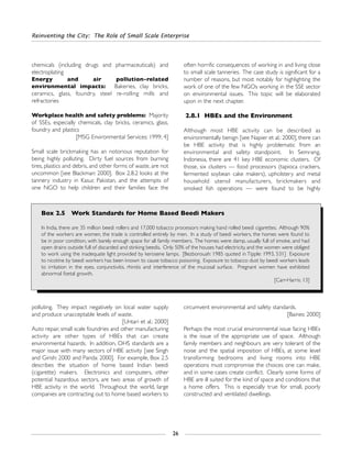 chemicals (including drugs and pharmaceuticals) and
electroplating
Energy and air pollution-related
environmental impacts: Bakeries, clay bricks,
ceramics, glass, foundry, steel re-rolling mills and
refractories
Workplace health and safety problems: Majority
of SSEs, especially chemicals, clay bricks, ceramics, glass,
foundry and plastics
[MSG Environmental Services: 1999, 4]
Small scale brickmaking has an notorious reputation for
being highly polluting. Dirty fuel sources from burning
tires, plastics and debris, and other forms of waste, are not
uncommon [see Blackman: 2000]. Box 2.8.2 looks at the
tannery industry in Kasur, Pakistan, and the attempts of
one NGO to help children and their families face the
often horrific consequences of working in and living close
to small scale tanneries. The case study is significant for a
number of reasons, but most notably for highlighting the
work of one of the few NGOs working in the SSE sector
on environmental issues. This topic will be elaborated
upon in the next chapter.
2.8.1 HBEs and the Environment
Although most HBE activity can be described as
environmentally benign [see Napier et al.: 2000], there can
be HBE activity that is highly problematic from an
environmental and safety standpoint. In Semrang,
Indonesia, there are 41 key HBE economic clusters. Of
those, six clusters — food processors (tapioca crackers,
fermented soybean cake makers), upholstery and metal
household utensil manufacturers, brickmakers and
smoked fish operations — were found to be highly
Reinventing the City: The Role of Small Scale Enterprise
26
Box 2.5 Work Standards for Home Based Beedi Makers
In India, there are 35 million beedi rollers and 17,000 tobacco processors making hand rolled beedi cigarettes. Although 90%
of the workers are women, the trade is controlled entirely by men. In a study of beedi workers, the homes were found to
be in poor condition, with barely enough space for all family members. The homes were damp, usually full of smoke, and had
open drains outside full of discarded and stinking beedis. Only 50% of the houses had electricity, and the women were obliged
to work using the inadequate light provided by kerosene lamps. [Bezborouah: 1985 quoted in Tipple: 1993, 531] Exposure
to nicotine by beedi workers has been known to cause tobacco poisoning. Exposure to tobacco dust by beedi workers leads
to irritation in the eyes, conjunctivitis, rhinitis and interference of the mucosal surface. Pregnant women have exhibited
abnormal foetal growth.
[Carr-Harris: 13]
polluting. They impact negatively on local water supply
and produce unacceptable levels of waste.
[Untari et al.: 2000]
Auto repair, small scale foundries and other manufacturing
activity are other types of HBEs that can create
environmental hazards. In addition, OHS standards are a
major issue with many sectors of HBE activity [see Singh
and Girish: 2000 and Panda: 2000]. For example, Box 2.5
describes the situation of home based Indian beedi
(cigarette) makers. Electronics and computers, other
potential hazardous sectors, are two areas of growth of
HBE activity in the world. Throughout the world, large
companies are contracting out to home based workers to
circumvent environmental and safety standards.
[Baines: 2000]
Perhaps the most crucial environmental issue facing HBEs
is the issue of the appropriate use of space. Although
family members and neighbours are very tolerant of the
noise and the spatial imposition of HBEs, at some level
transforming bedrooms and living rooms into HBE
operations must compromise the choices one can make,
and in some cases create conflict. Clearly some forms of
HBE are ill suited for the kind of space and conditions that
a home offers. This is especially true for small, poorly
constructed and ventilated dwellings.
 
