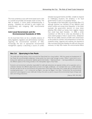 Reinventing the City: The Role of Small Scale Enterprise
27
Box 2.6 Quarrying in Sao Paulo
The small scale mining industry, which surrounds Sao Paulo, Brazil, has a long tradition. With the spread and development of
Sao Paulo, the environmentally problematic mining activity has come under stronger scrutiny. When it came time to act, a
bureaucratic nightmare was discovered. Eighteen government bodies — federal and local — had responsibilities for overseeing
the different aspects of the mining activities in the metropolitan region of Sao Paulo.
Economic and environment authorities responsible for small scale enterprises are separate entities, and co-operation and co-
ordination between the different departments proved to be highly problematic. For example, there was a conflict between
the land use plan for the city put forward by the government of the state of Sao Paulo, and a similar plan put forward by the
municipal government — i.e., a mining site was legal in one plan, but illegal in the other. Furthermore, the environmental
assessment code designed to cover small scale mining is the same as used to measure the environmental impact of large scale
dams and mining productions.
[Werna: 1997, 391-393]
The most contentious issue with home based work is that
it is carried out privately and escapes closer scrutiny. The
field of research in home based entrepreneurship is
growing. Hopefully this will lead to new insights into
understanding and mitigating HBE environmental
problems.
2.8.2 Local Government and the
Environmental Standards of SSEs
At the local level, there can be a complete absence of
policy, legislation, regulation and administrative machinery
regarding the environmental standards of SSEs.
Increasingly, the lack of appropriate environmental
management capacity is becoming a source of conflict
between local governments and SSEs. Unable to respond
to challenging situations, the tendency is for local
governments to react in an impulsive fashion.
The examples of Sao Paulo [Box 2.6] and Delhi [Box 2.7],
although extreme, are indicative of two different areas
where conflicts are arising more frequently. In the Indian
example, the government decision to close down
polluting SSEs ended up having more negative impacts
than could have been foreseen. In 2000, a similar
crackdown on SSEs led to what was described as the
most violent protest in India in recent times. [Statesman
New Service: 2000] Sections of Delhi were closed down
as the protest by workers and entrepreneurs turned into
scattered rioting. Ingenuity and creativity are required to
help municipal authorities develop the skills and resources
necessary to help SSEs master the environmental effects
 