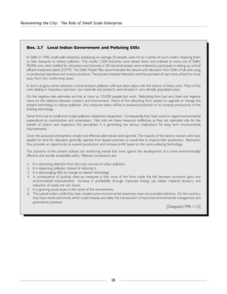 Reinventing the City: The Role of Small Scale Enterprise
28
Box. 2.7 Local Indian Government and Polluting SSEs
In Delhi in 1996, small scale industries, employing on average 20 people, were hit by a series of court orders requiring them
to take measures to reduce pollution. The results: 1,328 industries were closed down and ordered to move out of Delhi;
90,000 units were notified for relocation; and, factories in 28 industrial estates were ordered to participate in setting up central
effluent treatment plants (CETP). The Delhi Master Plan recommended the closure and relocation from Delhi of all units using
or producing hazardous and noxious products. The process involved relocation and the purchase of vast tracts of land to move
away from ‘non conforming areas’.
In terms of gains, some reduction in local ambient pollution will have taken place with the closure of these units. Most of the
units dealing in hazardous and toxic raw materials and products were located in very densely populated areas.
On the negative side, estimates are that as many as 125,000 people lost work. Relocating firms had very fixed and negative
views on the relations between industry and environment. None of the relocating firms expect to upgrade or change the
present technology to reduce pollution. Any measures taken will be to expand production or to increase productivity of the
existing technology.
Some firms had to install end of pipe pollution abatement equipment. Consequently, they have come to regard environmental
expenditure as unproductive and unnecessary. Not only are these measures ineffective, as they are operated only for the
benefit of visitors and inspectors, the perception it is generating has serious implications for long term environmental
improvements.
Given the poisoned atmosphere, simple cost effective alternatives were ignored. The majority of the factory owners who have
applied for land for relocation generally operate from leased premises or would like to expand their production. Relocation
thus provides an opportunity to expand production and increase profit based on the same polluting technology.
The outcome of the present policies are reinforcing trends that work against the development of a more environmentally
effective and socially acceptable policy. Relevant conclusions are:
1. It is distracting attention from the main sources of urban pollution.
2. It is dispersing pollution instead of reducing it.
3. It is discouraging SSEs to change to cleaner technology.
4. A consequence of pushing clean-up measures is that none of the firms made the link between economic gains and
environmental improvements. Increase in profitability through improved energy use, better material recovery and
reduction of waste are non issues.
5. It is ignoring social issues in the name of the environment.
6. The judicial orders, while they have created some environmental awareness, have not provided solutions. On the contrary,
they have reinforced trends which could impede and delay the introduction of improved environmental management and
governance practices.
[Dasgupta:1998, 1-12]
 