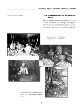 of their economic activities. 2.8.3 The Environment and SSE Recycling
Sector
From rag picking to reconditioning appliances, SSEs make
a great contribution to maintaining environmental
standards by finding secondary uses for waste. SSEs are
involved in primary collection, recovery operations,
reclamation, recycling and by-product generation.
Reinventing the City: The Role of Small Scale Enterprise
29
Battery recycling in old Dhaka
employing women and children.
At right untreated waste from battery
recycling on a slope leading to a water
source.
 